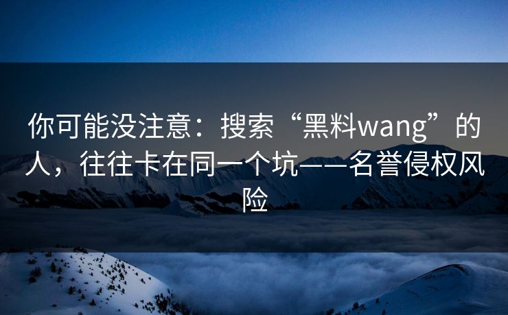 你可能没注意：搜索“黑料wang”的人，往往卡在同一个坑——名誉侵权风险