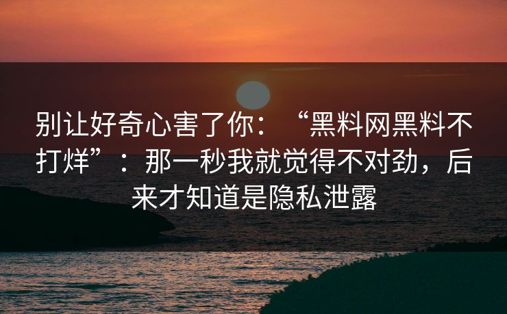 别让好奇心害了你：“黑料网黑料不打烊”：那一秒我就觉得不对劲，后来才知道是隐私泄露