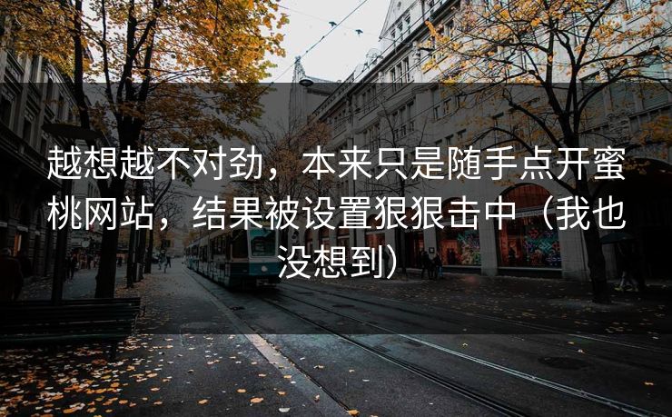 越想越不对劲,本来只是随手点开蜜桃网站,结果被设置狠狠击中(我也没想到) 越想越不对劲,本来只是随手点开蜜桃网站,结果被设置狠狠击中(我也没想到)