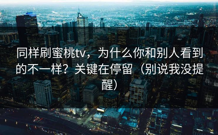 同样刷蜜桃tv,为什么你和别人看到的不一样?关键在停留(别说我没提醒) 同样刷蜜桃tv,为什么你和别人看到的不一样?关键在停留(别说我没提醒)