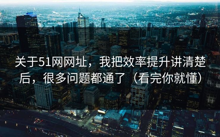 关于51网网址，我把效率提升讲清楚后，很多问题都通了（看完你就懂）