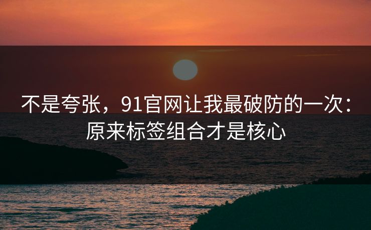 不是夸张，91官网让我最破防的一次：原来标签组合才是核心