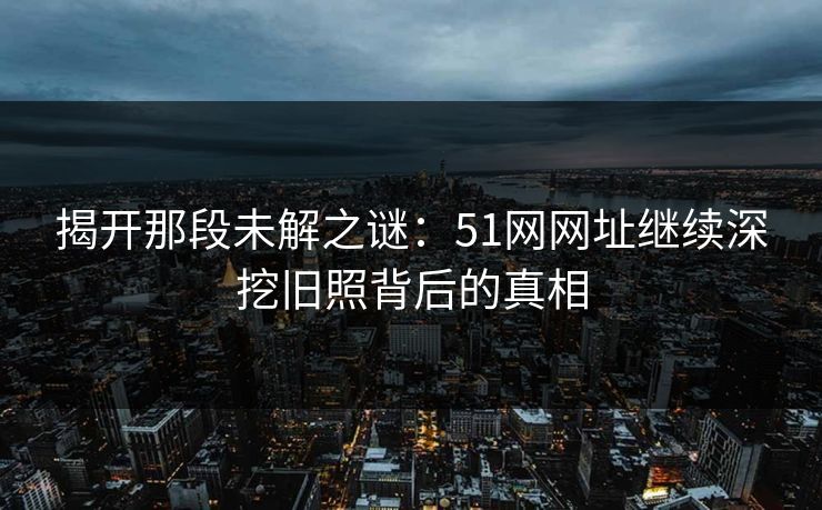 揭开那段未解之谜:51网网址继续深挖旧照背后的真相 揭开那段未解之谜:51网网址继续深挖旧照背后的真相